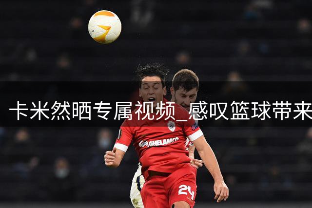 卡米然晒专属视频 感叹篮球带来环球之旅