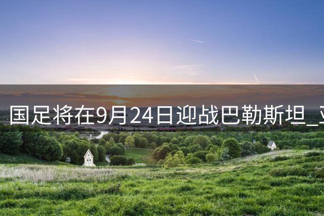 国足将在9月24日迎战巴勒斯坦 亚运队与国足双线历练效果好