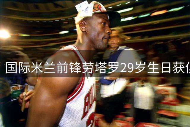 国际米兰前锋劳塔罗29岁生日获俱乐部特别祝福