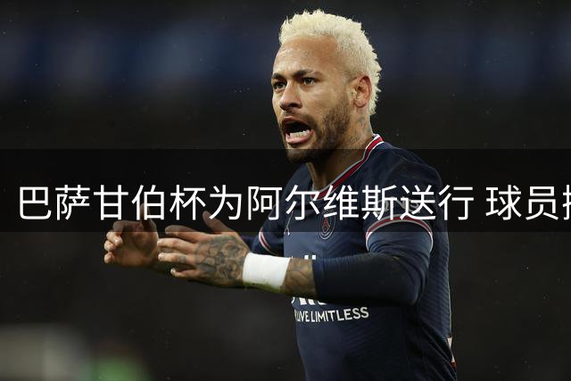 巴萨甘伯杯为阿尔维斯送行 球员抛举致敬传奇