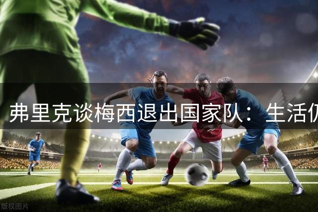 弗里克谈梅西退出国家队：生活仍需继续