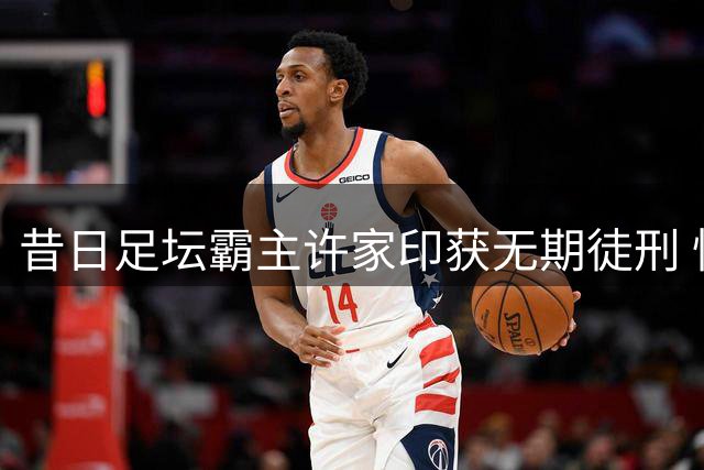 昔日足坛霸主许家印获无期徒刑 恒大帝国轰然倒塌