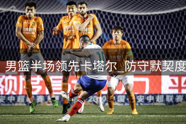 男篮半场领先卡塔尔 防守默契度亟待提升
