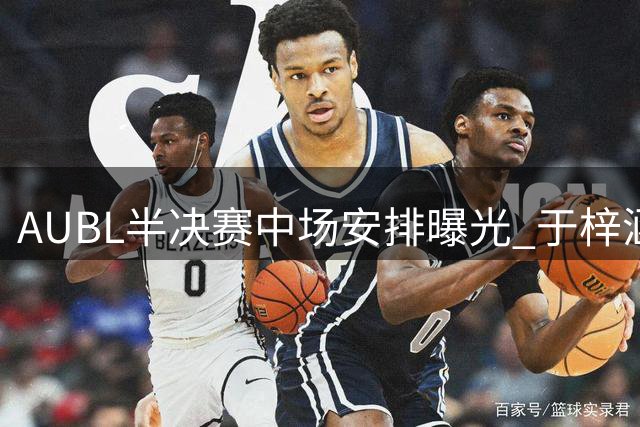 AUBL半决赛中场安排曝光 于梓涵许熙桐将进行三分对决